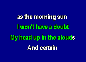 as the morning sun

I won't have a doubt

My head up in the clouds
And certain