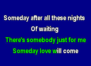 Someday after all those nights
0f waiting

There's somebodyjust for me

Someday love will come