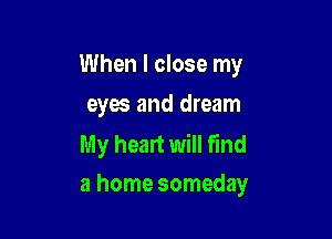 When I close my
eyes and dream

My heart will find
a home someday