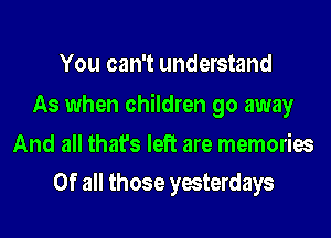 You can't understand

As when children go away
And all that's left are memories
Of all those yesterdays