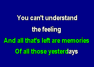 You can't understand

the feeling

And all thafs left are memories
Of all those yesterdays