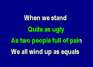 When we stand
Quite as ugly
As two people full of pain

We all wind up as equals