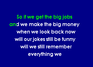 So if we gellhe bigjobs
and we make lhe big money
when we look back now

will ourjokes slill be funny
will we still remember
everylhing we