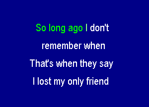 So long ago I don't

remember when

Thafs when they say

I lost my only friend