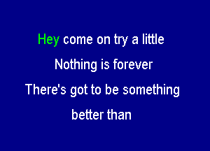 Hey come on try a little

Nothing is forever

There's got to be something
better than