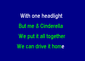 With one headlight

But me 8 Cinderella

We put it all together

We can drive it home