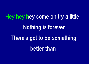 Hey hey hey come on try a little

Nothing is forever

There's got to be something
better than