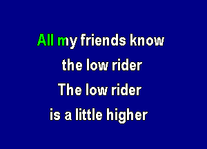 All my friends know
the low rider
The low rider

is a little higher