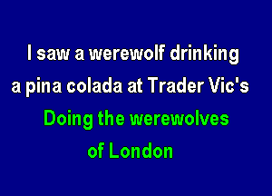 I saw a werewolf drinking

a pina colada at Trader Vic's
Doing the werewolves
ofLondon