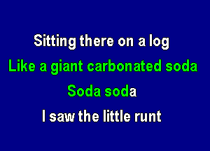 Sitting there on a log

Like a giant carbonated soda
Sodasoda
I saw the little runt
