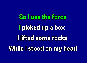 So I use the force
I picked up a box
I lifted some rocks

While I stood on my head