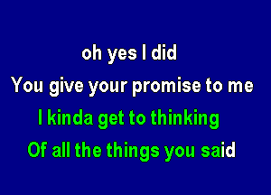 oh yes I did
You give your promise to me

I kinda get to thinking
Of all the things you said