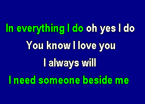 In everything I do oh yes I do

You know I love you
I always will
I need someone beside me