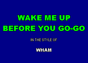 WAKE WIIE UIP
BEFORE YOU GO-GO

IN THE STYLE 0F

WHAM