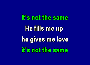 it's not the same
He fills me up

he gives me love

it's not the same