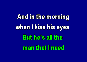 And in the morning

when I kiss his eyes

But he's all the
man that I need