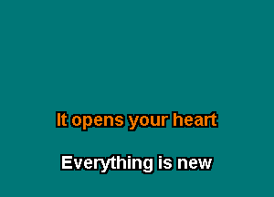 It opens your heart

Everything is new