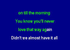 on till the morning

You know you'll never

lovethatway again

Didn't we almost have it all