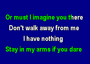Or must I imagine you there
Don't walk away from me
I have nothing

Stay in my arms if you dare