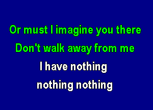 Or must I imagine you there
Don't walk away from me

lhave nothing

nothing nothing