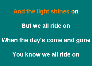 And the light shines on

But we all ride on

When the day's come and gone

You know we all ride on