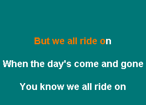 But we all ride on

When the day's come and gone

You know we all ride on