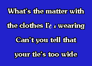 What's the matter with
the clothes 1.33 .1 wearing
Can't you tell that

your tie's too wide