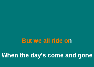 But we all ride on

When the day's come and gone