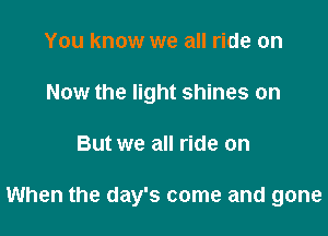 You know we all ride on
Now the light shines on

But we all ride on

When the day's come and gone