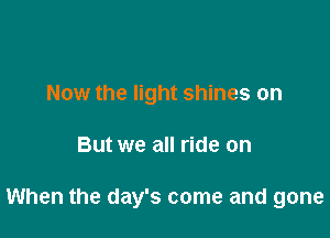 Now the light shines on

But we all ride on

When the day's come and gone