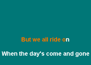 But we all ride on

When the day's come and gone