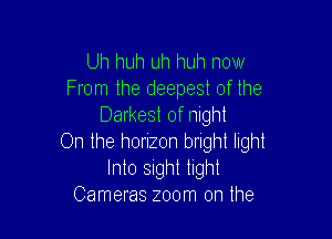 Uh huh uh huh now
From the deepest of the
Darkest of night

On the horizon bright light
Into Sight tight
Cameras zoom on the