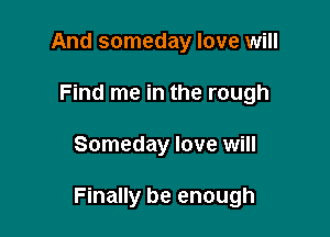 And someday love will
Find me in the rough

Someday love will

Finally be enough