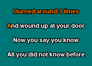 I turned around 3 times

And wound up at your door

Now you say you know

All you did not know before