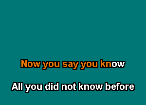 Now you say you know

All you did not know before