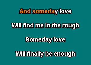 And someday love
Will find me in the rough

Someday love

Will finally be enough