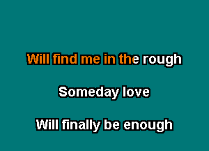 Will find me in the rough

Someday love

Will finally be enough