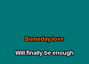 Someday love

Will finally be enough