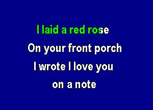 I laid a red rose
On your front porch

I wrote I love you

on a note