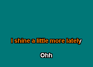 l shine a little more lately

Ohh