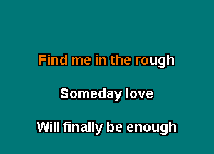 Find me in the rough

Someday love

Will finally be enough