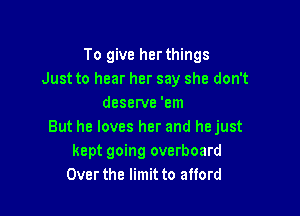 To give her things
Just to hear her say she don't
deserve 'em

But he loves her and hejust
kept going overboard
Over the limit to afford