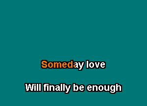 Someday love

Will finally be enough