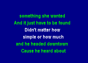 something she wanted
And itjust have to be found
Didn't matter how

simple or how much
and he headed downtown
Cause he heard about