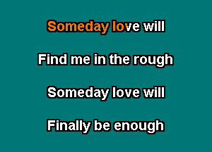 Someday love will
Find me in the rough

Someday love will

Finally be enough