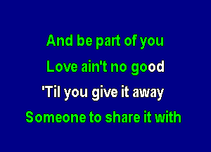 And be part of you
Love ain't no good

'Til you give it away

Someone to share it with