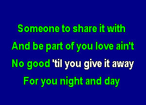 Someone to share it with
And be part of you love ain't

No good 'til you give it away

For you night and day