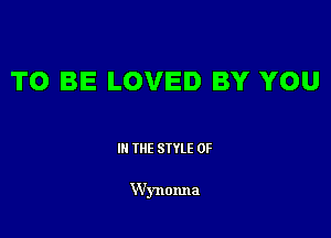 TO BE LOVED BY YOU

III THE SIYLE 0F

Wynonna