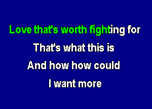 Love that's worth fighting for
Thafs what this is

And how how could
I want more