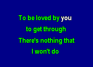 To be loved by you
to get through

There's nothing that
I won't do